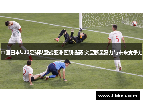 中国日本U23足球队激战亚洲区预选赛 突显新星潜力与未来竞争力