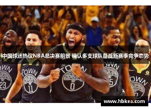 中国球迷热议NBA总决赛前景 确认多支球队备战新赛季竞争态势