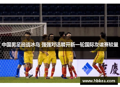 中国男足迎战冰岛 强强对话展开新一轮国际友谊赛较量