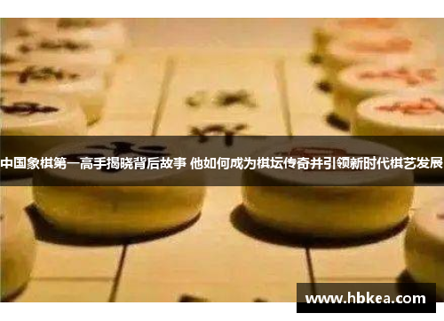 中国象棋第一高手揭晓背后故事 他如何成为棋坛传奇并引领新时代棋艺发展